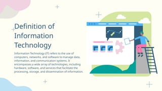 Definition of
Information
Technology
Information Technology (IT) refers to the use of
computers, networks, and software to manage data,
information, and communication systems. It
encompasses a wide array of technologies, including
hardware, software, and services that facilitate the
processing, storage, and dissemination of information.
 