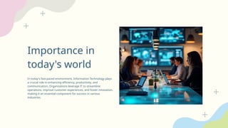 Importance in
today's world
In today's fast-paced environment, Information Technology plays
a crucial role in enhancing efficiency, productivity, and
communication. Organizations leverage IT to streamline
operations, improve customer experiences, and foster innovation,
making it an essential component for success in various
industries.
 