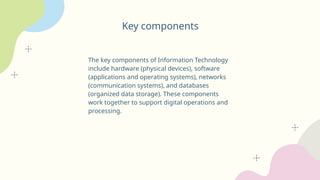 Key components
The key components of Information Technology
include hardware (physical devices), software
(applications and operating systems), networks
(communication systems), and databases
(organized data storage). These components
work together to support digital operations and
processing.
 