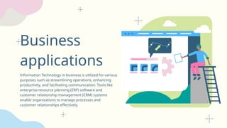 Business
applications
Information Technology in business is utilized for various
purposes such as streamlining operations, enhancing
productivity, and facilitating communication. Tools like
enterprise resource planning (ERP) software and
customer relationship management (CRM) systems
enable organizations to manage processes and
customer relationships effectively.
 