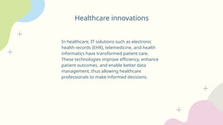Healthcare innovations
In healthcare, IT solutions such as electronic
health records (EHR), telemedicine, and health
informatics have transformed patient care.
These technologies improve efficiency, enhance
patient outcomes, and enable better data
management, thus allowing healthcare
professionals to make informed decisions.
 