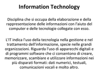 Information Technology Disciplina che si occupa della elaborazione e della rappresentazione delle informazioni con l'aiuto del computer e delle tecnologie collegate con esso. L'IT indica l'uso della tecnologia nella gestione e nel trattamento dell'informazione, specie nelle grandi organizzazioni. Riguarda l'uso di apparecchi digitali e di programmi software che ci consentono di creare, memorizzare, scambiare e utilizzare informazioni nei più disparati formati: dati numerici, testuali, comunicazioni vocali e molto altro. 