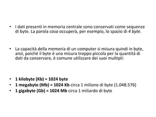 I dati presenti in memoria centrale sono conservati come sequenze di byte. La parola  casa  occuperà, per esempio, lo spazio di  4   byte .  La capacità della memoria di un computer si misura quindi in byte, anzi, poiché il byte è una misura troppo piccola per la quantità di dati da conservare, è comune utilizzare dei suoi multipli: 1 kilobyte (Kb) = 1024 byte 1 megabyte (Mb) = 1024 Kb  circa 1 milione di byte (1.048.576) 1 gigabyte (Gb) = 1024 Mb  circa 1 miliardo di byte 