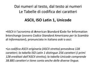 Dai numeri al testo, dal testo ai numeri Le Tabelle di codifica dei caratteri ASCII, ISO Latin 1, Unicode ASCII è l'acronimo di  A merican  S tandard  C ode for  I nformation  I nterchange (ovvero  Codice Standard Americano per lo Scambio di Informazioni ), pronunciato in italiano  aski  o  asci. La codifica ASCII originaria (ASCII stretto) prevedeva 128 caratteri; la tabella ISO Latin 1 distingue 256 caratteri (i primi 128 ereditati dall’ASCII stretto); la tabella Unicode comprende  38.885 caratteri e tiene conto anche delle diverse lingue. 