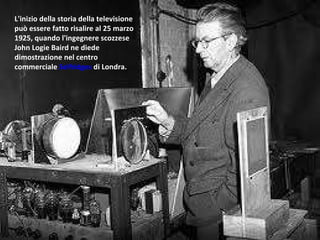 L'inizio della storia della televisione può essere fatto risalire al 25 marzo 1925, quando l'ingegnere scozzese John Logie Baird ne diede dimostrazione nel centro commerciale  Selfridges  di Londra. 