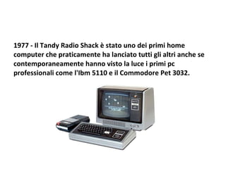 1977 - Il Tandy Radio Shack è stato uno dei primi home computer che praticamente ha lanciato tutti gli altri anche se contemporaneamente hanno visto la luce i primi pc professionali come l'Ibm 5110 e il Commodore Pet 3032.  