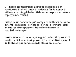 L’IT nasce per rispondere a precise esigenze e per coadiuvare il lavoro umano laddove è fondamentale utilizzare i vantaggi derivanti da essa che possono essere espressi in termini di: velocità : un computer può compiere molte elaborazioni in tempi brevissimi: è in grado, per es., di trovare i dati anagrafici di una persona, fra milioni di altre, in pochissimo tempo. precisione : un computer, è in grado ad es. di calcolare il prodotto di due numeri, può effettuare moltissimi calcoli dello stesso tipo sempre con la stessa precisione. 