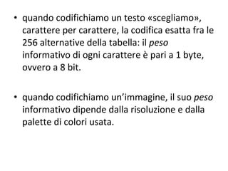 quando codifichiamo un testo «scegliamo», carattere per carattere, la codifica esatta fra le 256 alternative della tabella: il  peso  informativo di ogni carattere è pari a 1 byte, ovvero a 8 bit. quando codifichiamo un’immagine, il suo  peso  informativo dipende dalla risoluzione e dalla palette di colori usata. 