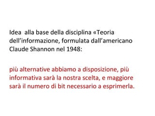 Idea  alla base della disciplina «Teoria dell’informazione, formulata dall’americano Claude Shannon nel 1948:  più alternative abbiamo a disposizione, più informativa sarà la nostra scelta, e maggiore  sarà il numero di bit necessario a esprimerla. 