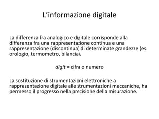 L’informazione digitale La differenza fra analogico e digitale corrisponde alla differenza fra una rappresentazione continua e una rappresentazione (discontinua) di determinate grandezze (es. orologio, termometro, bilancia). digit  = cifra o numero La sostituzione di strumentazioni elettroniche a rappresentazione digitale alle strumentazioni meccaniche, ha permesso il progresso nella precisione della misurazione. 