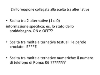L’informazione collegata alla scelta tra alternative Scelta tra 2 alternative (1 o 0) informazione specifica: es. lo stato dello scaldabagno. ON o OFF??  Scelta tra molte alternative testuali: le parole crociate:  E***E Scelta tra molte alternative numeriche: il numero di telefono di Roma: 06 ???????? 