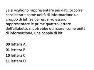 Se si vogliono rappresentare più dati, occorre considerare come unità di informazione un gruppo di bit. Se per es. si volessero rappresentare le prime quattro lettere dell'alfabeto, si potrebbe utilizzare, come unità di informazione, una coppia di bit 00  lettera A 01  lettera B 10  lettera C 11  lettera D 