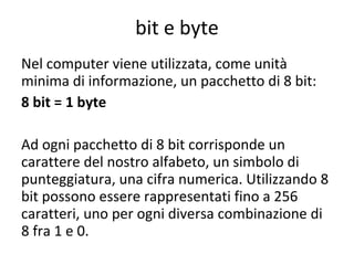 bit e byte Nel computer viene utilizzata, come unità minima di informazione, un pacchetto di 8 bit: 8 bit = 1 byte Ad ogni pacchetto di 8 bit corrisponde un carattere del nostro alfabeto, un simbolo di punteggiatura, una cifra numerica. Utilizzando 8 bit possono essere rappresentati fino a 256 caratteri, uno per ogni diversa combinazione di 8 fra 1 e 0. 