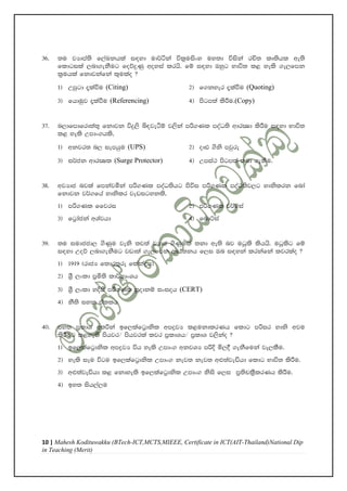 10 | Mahesh Kodituwakku (BTech-ICT,MCTS,MIEEE, Certificate in ICT(AIT-Thailand)National Dip
in Teaching (Merit)
36' ;u jHdma;s f,aLkhla i|yd ud¾áka úl%uisxy uy;d úiska rÑ; lD;shl we;s
fldgila ,nd.ekSug foõÿKq woyia lrhs' fï i|yd Tyqg Ndú; l< yels .e,fmk
l%uhla fkdjkafka l=ulao @
1& Wmqgd ±laùu (Citing) 2& f.kyer ±laùu (Quoting)
3& fhduqj ±laùu (Referencing) 4& msgm;a lsÍu'(Copy)
37' n,dfmdfrd;a;= fkdjk úÿ,s ì|jeàï j,ska mß.Kl moaO;s wdrCId lsÍu i|yd Ndú;
l< yels Wmdx.hls"
1& wkjr; n, iemhqu (UPS) 2& oDV .sks mjqre
3& i¾ck wdrCIl (Surge Protector) 4& Wmia: msgm;a ;nd .ekSu'
38' wjHdc njla fmkajñka mß.Kl moaO;shg msúi mß.Kl moaO;sj,g ydkslrk fnda
fkdjk j¾.fha ydkslr jevigykls"
1& mß.Kl ffjri 2& mß.Kl j¾ïia
3& fg%dacka wYajhd 4& fndÜia
39' ;u iudccd, .sKqu jeks ;j;a jHdc .sKqula ;kd we;s nj uOqls lshhs' uOqlsg fï
i|yd Woõ ,nd.ekSug jvd;a .e,fmk wdh;kh f,i Tn i|yka lrkafka ljrlao @
1& 1919 ^rdcH f;dr;=re flakaøh&
2& Y%S ,xld m%ñ;s ld¾hdxYh
3& Y%S ,xld yÈis mß.Kl iQodkï ixioh (CERT)
4& kS;s iyk tallh
40' my; m%ldY w;ßka bf,lafg%dksl wmøjH l<ukdlrKh fldg mßir ydks wju
lsÍug l<yels mshjr$ mshjrla ljr m%ldYh$ m%ldY j,skao @
1& bf,lafg%dksl wmøjH úh yels Wmdx. wkjYH mßÈ ñ,§ .ekSfuka je,lSu'
2& yels iEu úgu bf,lafg%dksl Wmdx. kej; kej; w¿;ajeähd fldg Ndú; lsÍu'
3& w¿;ajeähd l< fkdyels bf,lafg%dksl Wmdx. kssis f,i m%;spl%SlrKh lsÍu'
4& by; ish,a,u
 