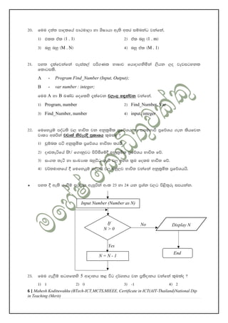 6 | Mahesh Kodituwakku (BTech-ICT,MCTS,MIEEE, Certificate in ICT(AIT-Thailand)National Dip
in Teaching (Merit)
20' fuu o;a; mdolfha mdGud,d yd YsIHhd we;s w;r iïnkaO jkafka"
1& tll tal ^1 . 1& 2& tal nyq ^1 . m&
3& nyq nyq ^M . N& 4& nyq tal ^M . 1&
21' my; ±lafjkafka meial,a mß.Kl NdIdj fhdod.ksñka ,shk ,o jevigykl
fldgils'
A - Program Find_Number (Input, Output);
B - var number : integer;
fuu A yd B LKav foflys ±lafjk j,x.= y÷kajk jkafka"
1& Program, number 2& Find_Number, Var
3& Find_Number, number 4& input, integer
22' fufyhqï moaO;s j, Ndú; jk wkql%ñl m%fõYh yd iiïNdù m%fõYh .ek lshfjk
jdlH w;ßka jvd;a ksjerÈ m%ldYh l=ulao @
1& pqïnl má wkql%ñl m%fõYh Ndú;d lrhs'
2& oDV;eáfha D:/ f.dkqjg msúiSfï§ wkql%ñl m%fõYh Ndú; fõ'
3& ix.; ;eá yd ixLHdl nyqúO ;eá j, by; l%u folu Ndú; fõ'
4& j¾;udkfha § fufyhqï moaO;s j, nyq,j Ndú; jkafka wkql%ñl m%fõYhhs'
³ my; § we;s .e,Sï igyk weiqßka wxl 23 yd 24 hk m%Yak j,g ms<s;=re imhkak'
23' fuu .e,Sï igyfkys 5 wdodkh l< úg o¾Ykh jk m%;sodkh jkafka l=ulao @
1& 1 2& 0 3& -1 4& 2
Input Number (Number as N)
If
N > 0
Display N
N = N - 1
End
No
Yes
 