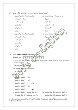 7 | Mahesh Kodituwakku (BTech-ICT,MCTS,MIEEE, Certificate in ICT(AIT-Thailand)National Dip
in Teaching (Merit)
24' by; .e,Sï igykg wod, jHdc fla;h jkafka l=ulao @
1& Input Number (Number as N) 2& Input Number (Number as N)
While (N < 0) do Repeat
N = N - 1 N = N - 1
End while Until (N <= 0)
Display N Display N
End. End.
3& Input Number (Number as N) 4& Input Number (Number as N)
While (N > 0) do Repeat (N > 0)
N = N - 1 N = N - 1
End while Until End
Display N Display N
End. End.
25' my; meial,a taludk wrdj y÷kd.kak'
Number _list =
ta i|yd ,shd we;s meial,a jevigyfkys fldgfiys A yd B ysia;eka i|yd .e<fmk
ms<s;=r f;darkak'
Program Name_list_Array;
Var number_list : array of integer ;
n : integer ;
Begin
number_list [0] : = 10 ;
number_list [1] : = 15 ;
number_list [2] : = (A);
number_list [3] : = 30 ;
number_list [4] : = (B);
1) number_list [0] + number_list [1] ; 2) number_list [0] + number_list [1] ;
Number_list [0] + number_list [3] ; number_list [1] + number_list [3] ;
10 15 25 30 45
6
 