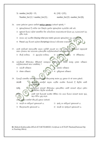 8 | Mahesh Kodituwakku (BTech-ICT,MCTS,MIEEE, Certificate in ICT(AIT-Thailand)National Dip
in Teaching (Merit)
3) number_list [0] + 15; 4) [10] + [15] ;
Number_list [1] + number_list [3] ; number_list [3] - number_list [0];
26' my; ±lafjk m%ldY w;ßka idjoH m%ldYh jkafka l=ulao @
1& l%uf,aLkfha § Ndú; jk úl,am m%fõY l%uf,aLk mervhsu kï fõ'
2& l%uj;a mshjr j,ska iukaú; úu mámdá.; NdIdjkaf.ka ,shk ,o jevigyka j,
±lsh yel'
3& wjYH foa mejiSu (Saying what you want) m%ldYl l%uf,aLk j, ,CIKhls'
4& Pascal hkq msgm;a f,aLk (Scripting) j¾.fha mß.Kl NdIdjls'
27' fjí wvúhla ;kd.ekSu i|yd meñKs wfhla yg Bg .e,fmk wdldrfha wkqrejla
;kd o¾Ykh lr wjYH;d ,nd.ekSu ye¢kafjkafka ljr kulskao @
1& kshÈ Ndú;h 2& uQ,do¾Y Ndú;h 3& m%Yakdj,s Ndú;h 4& ksÍCIKh
28' moaO;shla ks¾udKh lsÍfuka wk;=rej mßYS,lhla úiska lrkq ,nk mÍCIdj
ye¢kafjkafka ljr kulskao @
1& moaO;s mÍCIdj 2& iuia: mÍCIdj
3& tall mÍCIdj 4& m%;s.%yK mÍCIdj
29' Èhwe,s wdlD;sh iïnkaOfhka <uqka ;sfofkl= lrk ,o m%ldY 03 la my; ±lafõ'
;reIs - wjYH;d fyd¢ka y÷kd .ekSu wdrïN mshjf¾ § isÿùu fuys
,CIKhls'
bkaÿ - moaO;sfha wjika ks¾udKh ±l.ekSug fuys wjika wÈhr olajd
n,disàug isÿùu wjdishls'
lú÷ - fuys tla mshjrla wdrïN lsÍug Bg fmr mshjr wjika lrk ;=re
n,d isáh hq;= ke;'
fuu m%ldY w;ßka ksjerÈ m%ldY jkafka"
1& ;reIs yd lú÷f.a m%ldYhka h' 2& bkaÿ yd lú÷f.a m%ldYhka h'
3& ;sfokdf.au m%ldYhka h' 4& ;reIs yd bkaÿf.a m%ldYhka h'
 