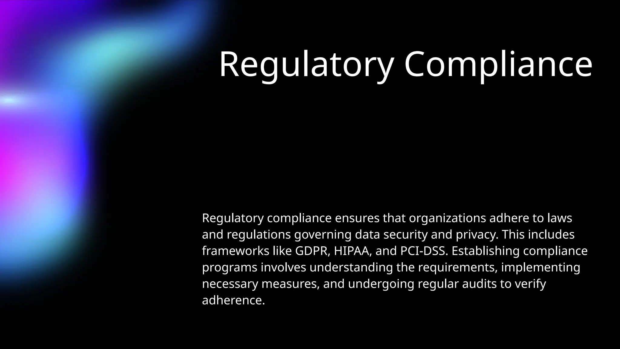 Regulatory Compliance
Regulatory compliance ensures that organizations adhere to laws
and regulations governing data security and privacy. This includes
frameworks like GDPR, HIPAA, and PCI-DSS. Establishing compliance
programs involves understanding the requirements, implementing
necessary measures, and undergoing regular audits to verify
adherence.
 