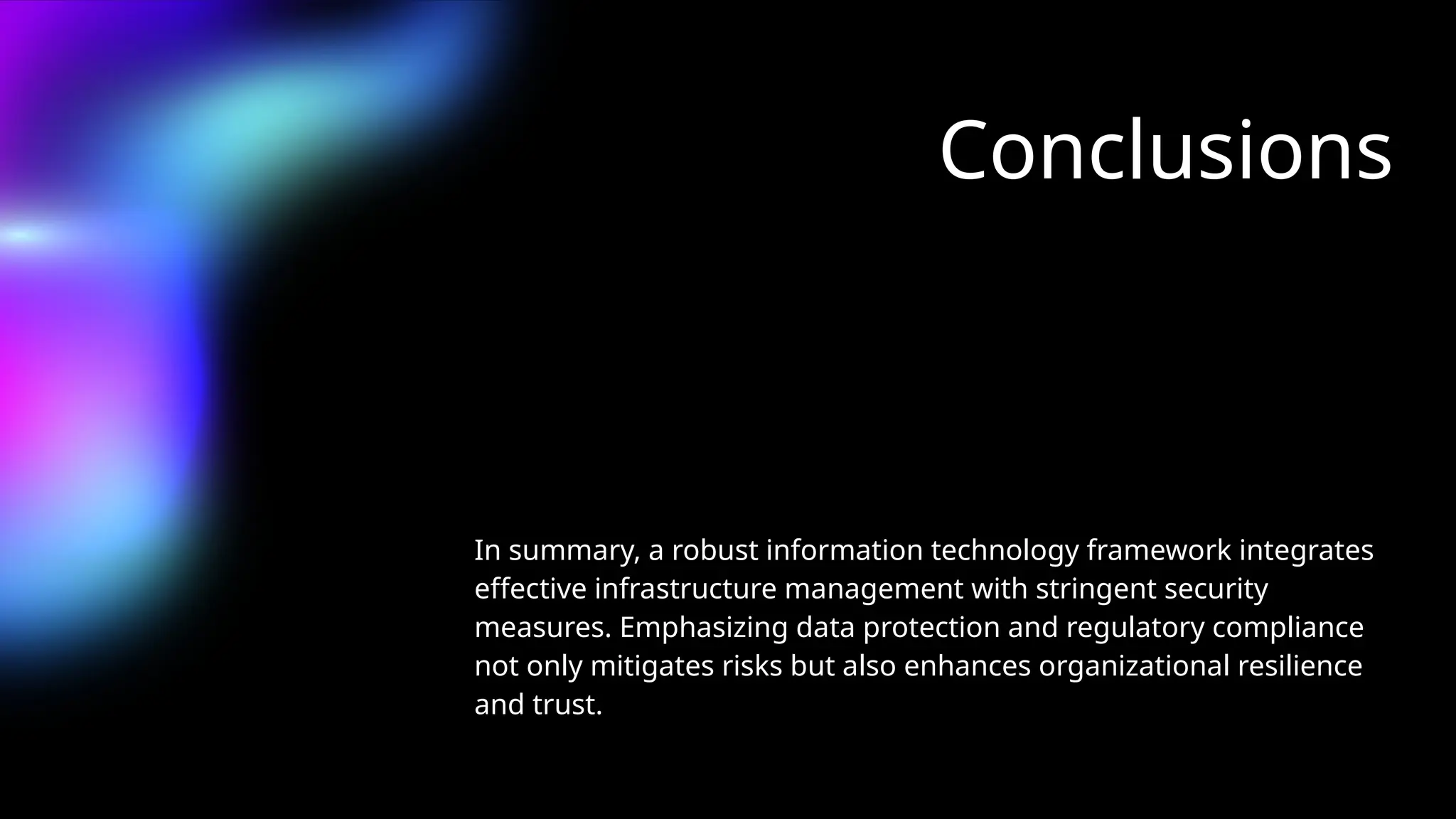 Conclusions
In summary, a robust information technology framework integrates
effective infrastructure management with stringent security
measures. Emphasizing data protection and regulatory compliance
not only mitigates risks but also enhances organizational resilience
and trust.
 