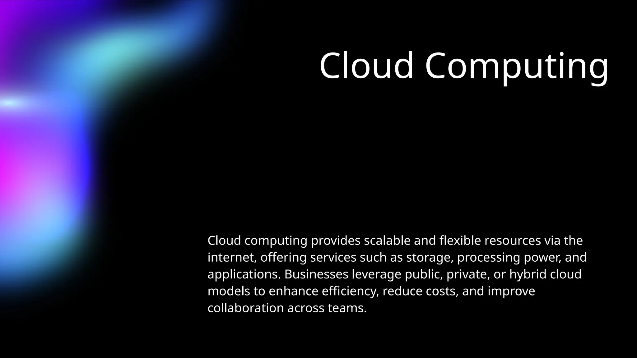 Cloud Computing
Cloud computing provides scalable and flexible resources via the
internet, offering services such as storage, processing power, and
applications. Businesses leverage public, private, or hybrid cloud
models to enhance efficiency, reduce costs, and improve
collaboration across teams.
 