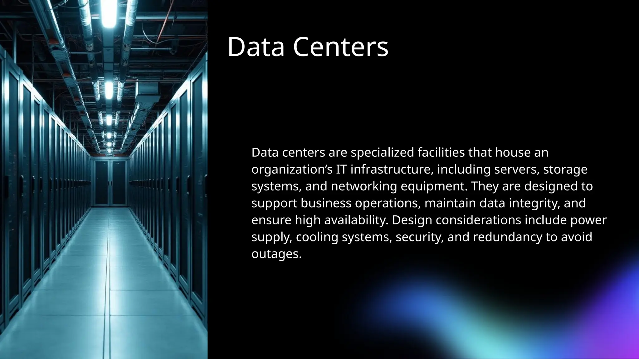 Data Centers
Data centers are specialized facilities that house an
organization’s IT infrastructure, including servers, storage
systems, and networking equipment. They are designed to
support business operations, maintain data integrity, and
ensure high availability. Design considerations include power
supply, cooling systems, security, and redundancy to avoid
outages.
 