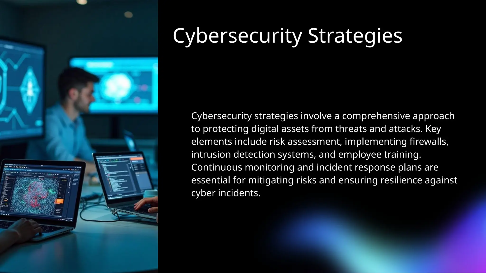 Cybersecurity Strategies
Cybersecurity strategies involve a comprehensive approach
to protecting digital assets from threats and attacks. Key
elements include risk assessment, implementing firewalls,
intrusion detection systems, and employee training.
Continuous monitoring and incident response plans are
essential for mitigating risks and ensuring resilience against
cyber incidents.
 