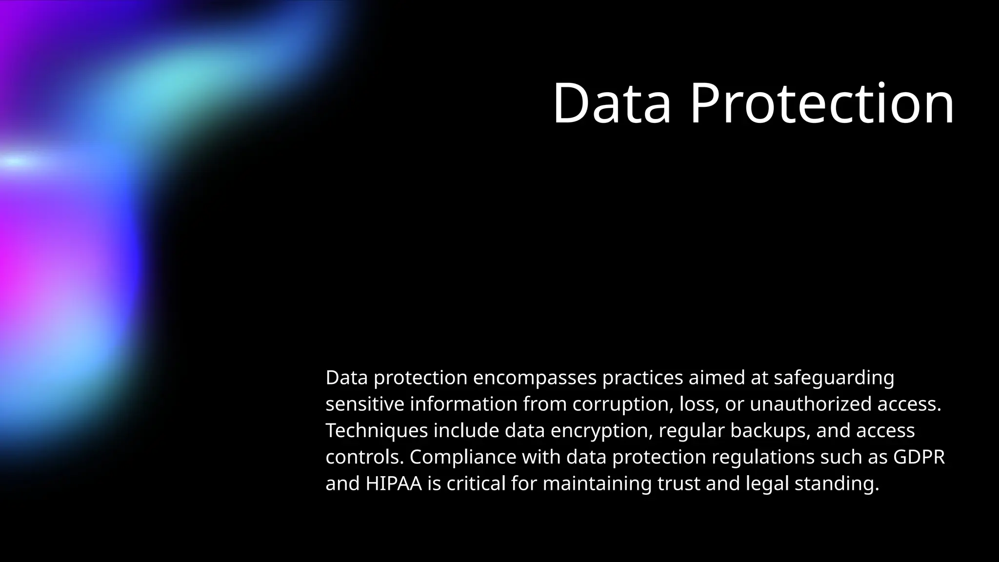 Data Protection
Data protection encompasses practices aimed at safeguarding
sensitive information from corruption, loss, or unauthorized access.
Techniques include data encryption, regular backups, and access
controls. Compliance with data protection regulations such as GDPR
and HIPAA is critical for maintaining trust and legal standing.
 