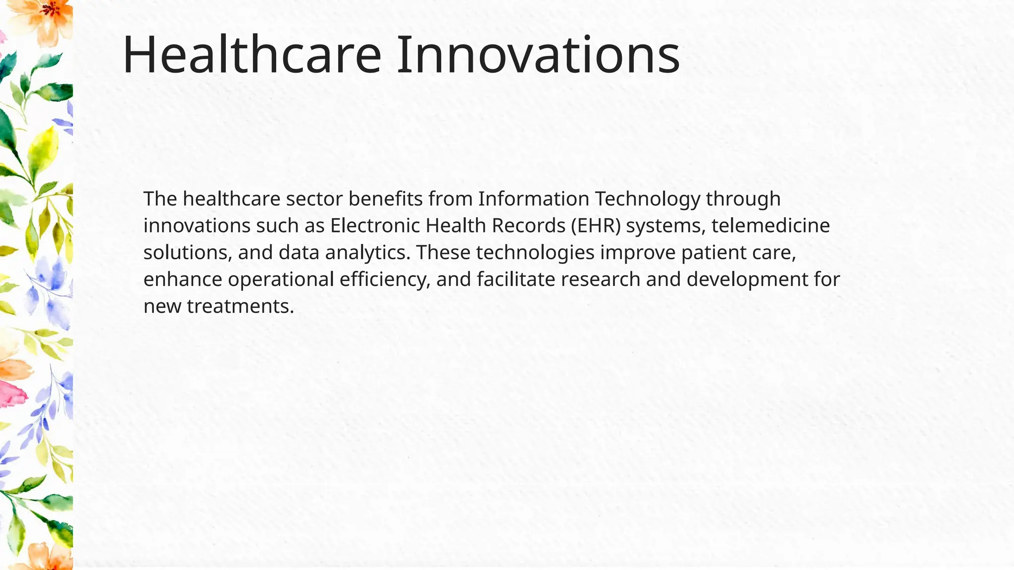 Healthcare Innovations
The healthcare sector benefits from Information Technology through
innovations such as Electronic Health Records (EHR) systems, telemedicine
solutions, and data analytics. These technologies improve patient care,
enhance operational efficiency, and facilitate research and development for
new treatments.
 