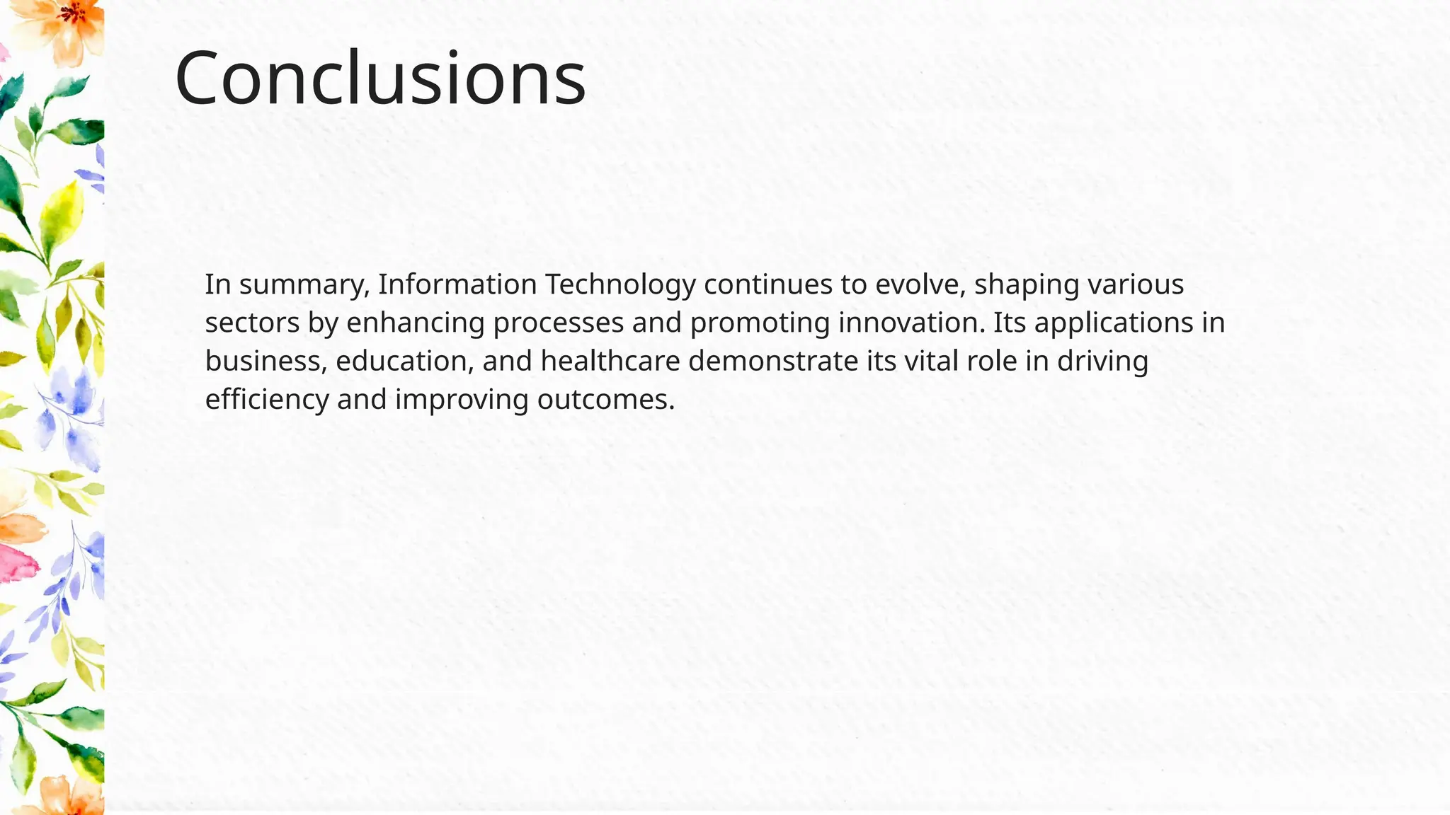 Conclusions
In summary, Information Technology continues to evolve, shaping various
sectors by enhancing processes and promoting innovation. Its applications in
business, education, and healthcare demonstrate its vital role in driving
efficiency and improving outcomes.
 