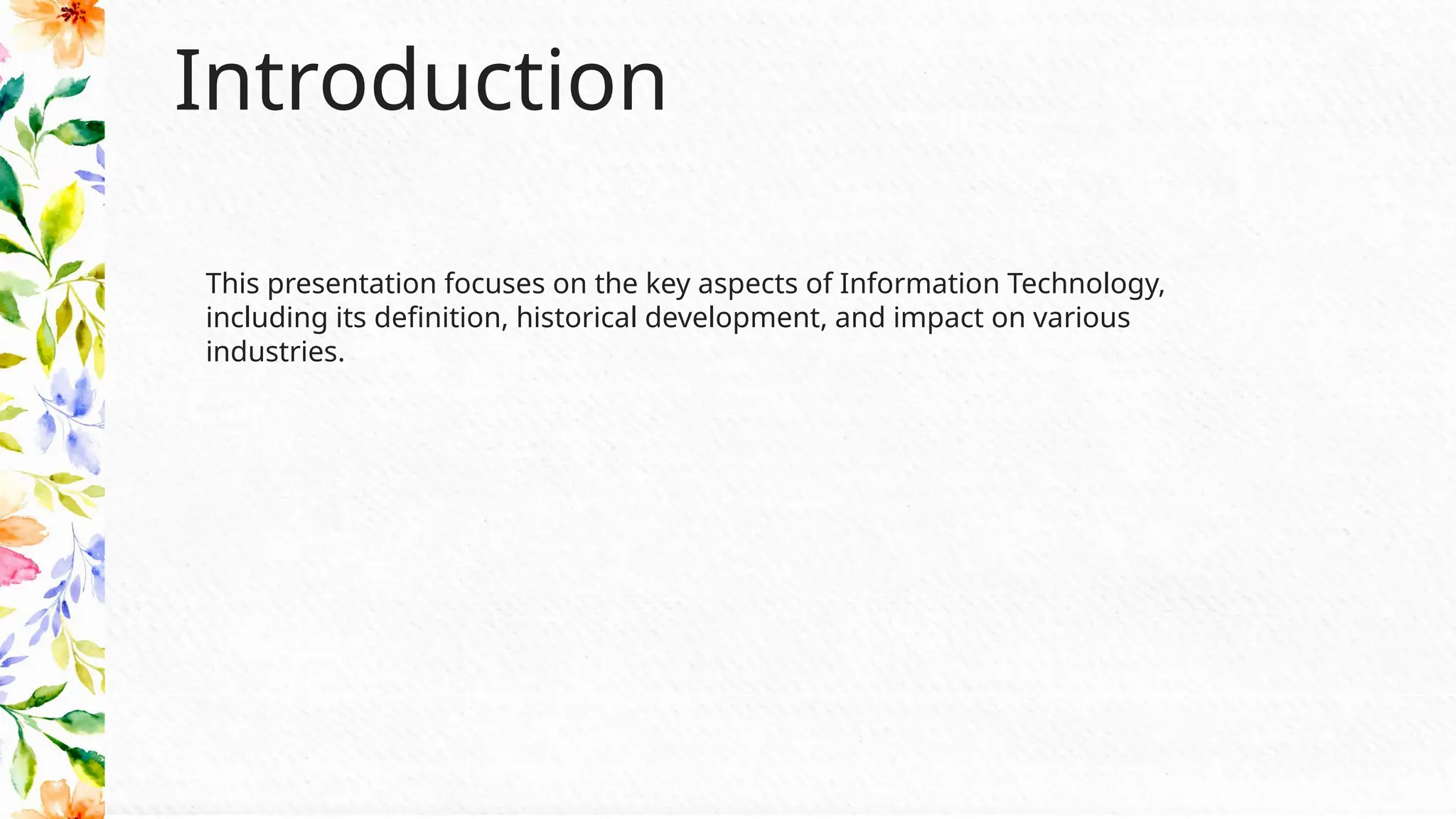 Introduction
This presentation focuses on the key aspects of Information Technology,
including its definition, historical development, and impact on various
industries.
 