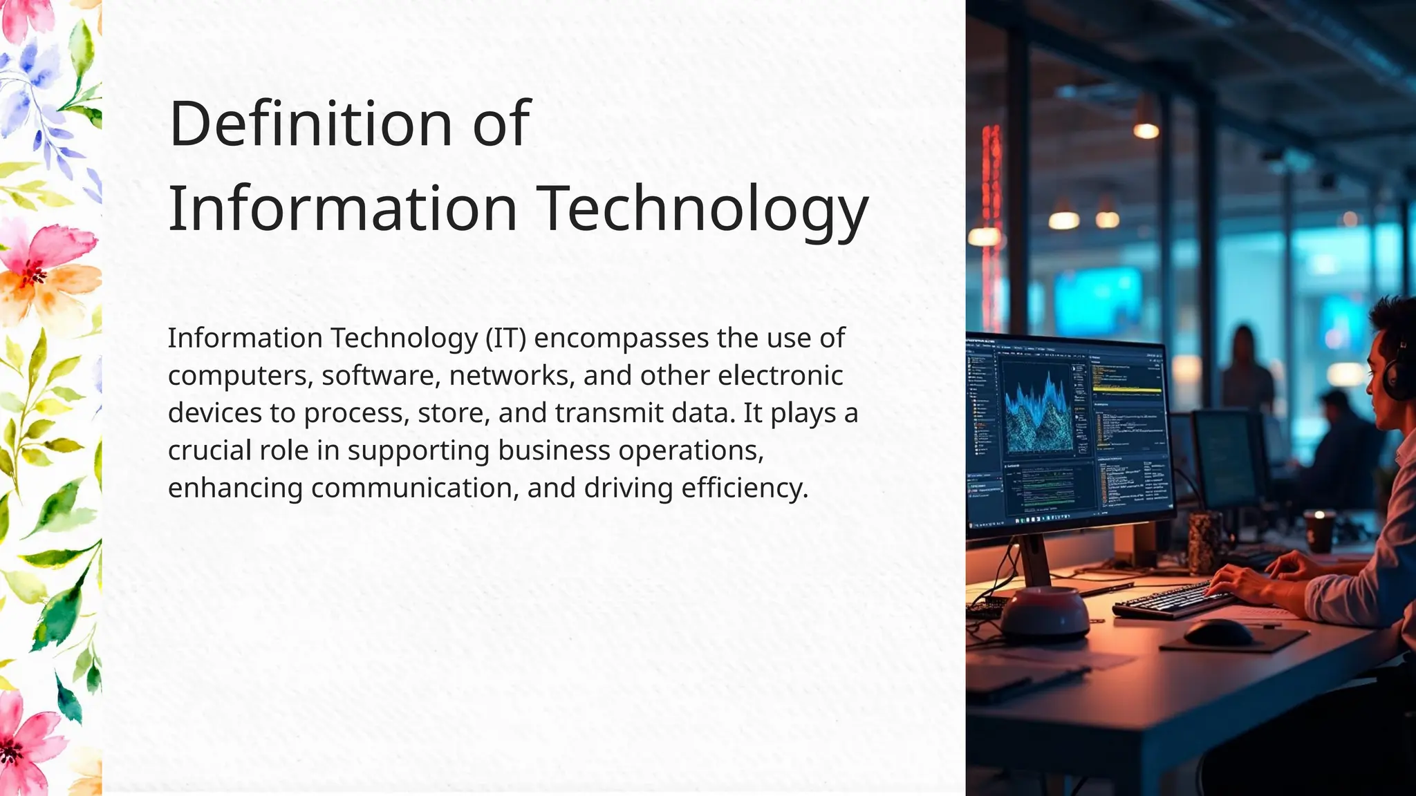 Information Technology (IT) encompasses the use of
computers, software, networks, and other electronic
devices to process, store, and transmit data. It plays a
crucial role in supporting business operations,
enhancing communication, and driving efficiency.
Definition of
Information Technology
 