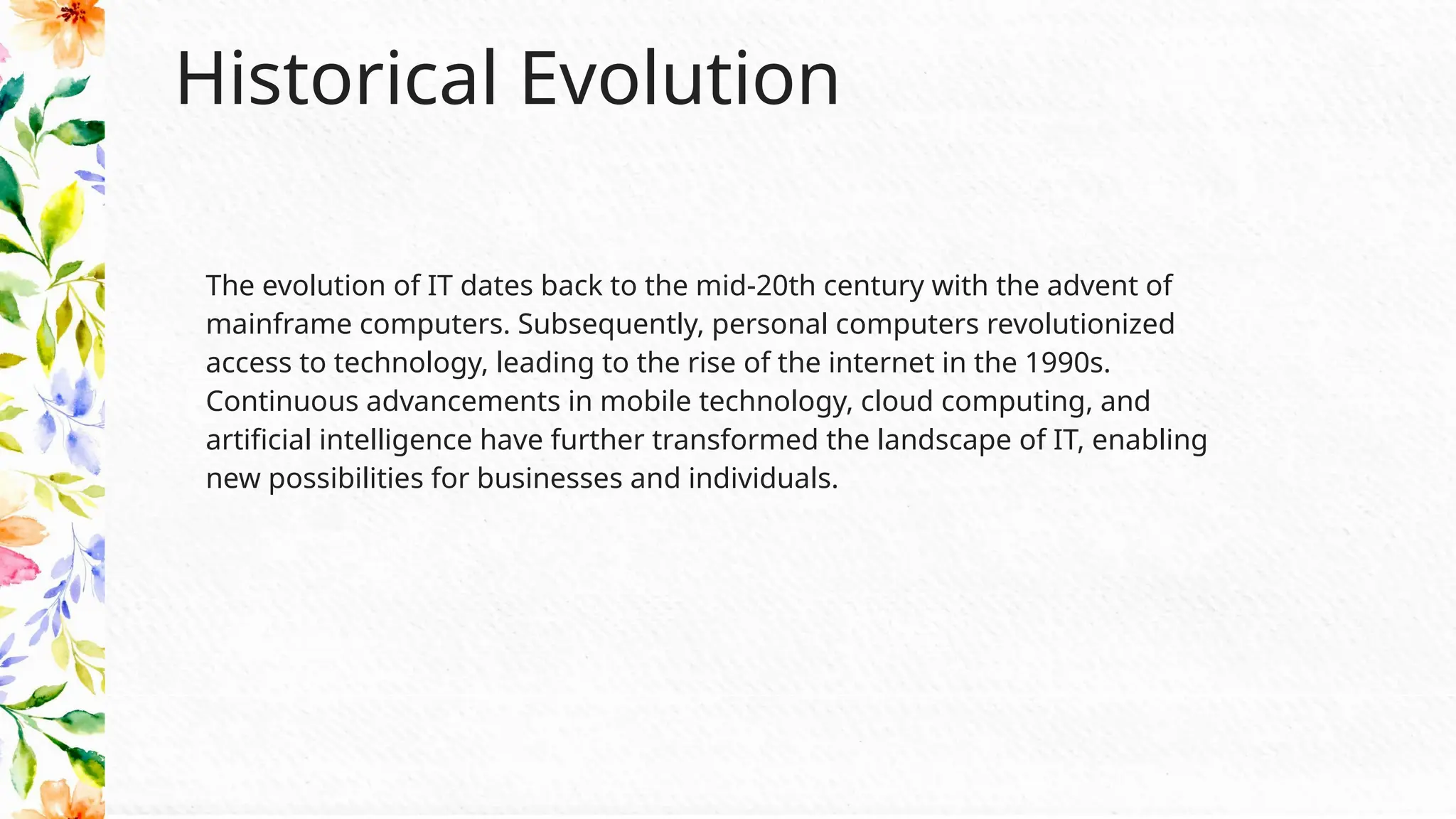Historical Evolution
The evolution of IT dates back to the mid-20th century with the advent of
mainframe computers. Subsequently, personal computers revolutionized
access to technology, leading to the rise of the internet in the 1990s.
Continuous advancements in mobile technology, cloud computing, and
artificial intelligence have further transformed the landscape of IT, enabling
new possibilities for businesses and individuals.
 