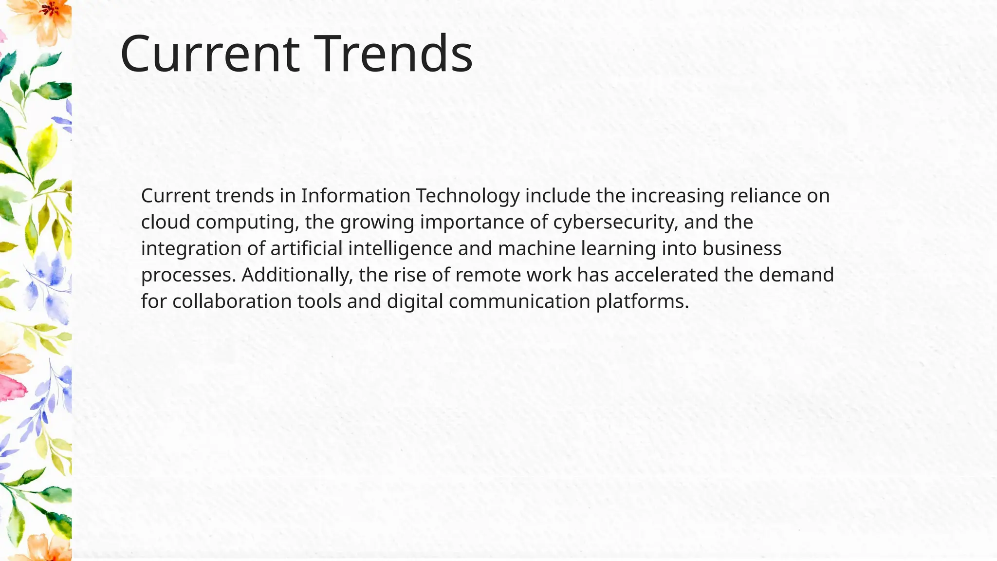 Current Trends
Current trends in Information Technology include the increasing reliance on
cloud computing, the growing importance of cybersecurity, and the
integration of artificial intelligence and machine learning into business
processes. Additionally, the rise of remote work has accelerated the demand
for collaboration tools and digital communication platforms.
 