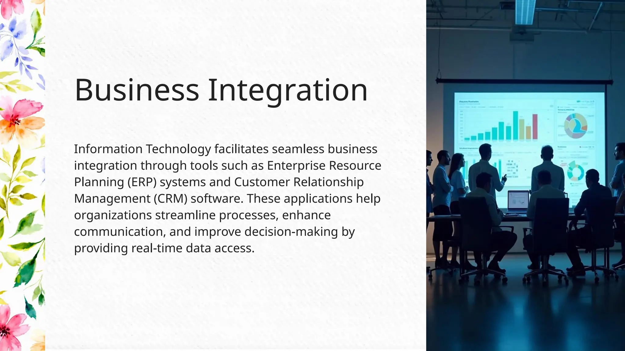 Information Technology facilitates seamless business
integration through tools such as Enterprise Resource
Planning (ERP) systems and Customer Relationship
Management (CRM) software. These applications help
organizations streamline processes, enhance
communication, and improve decision-making by
providing real-time data access.
Business Integration
 