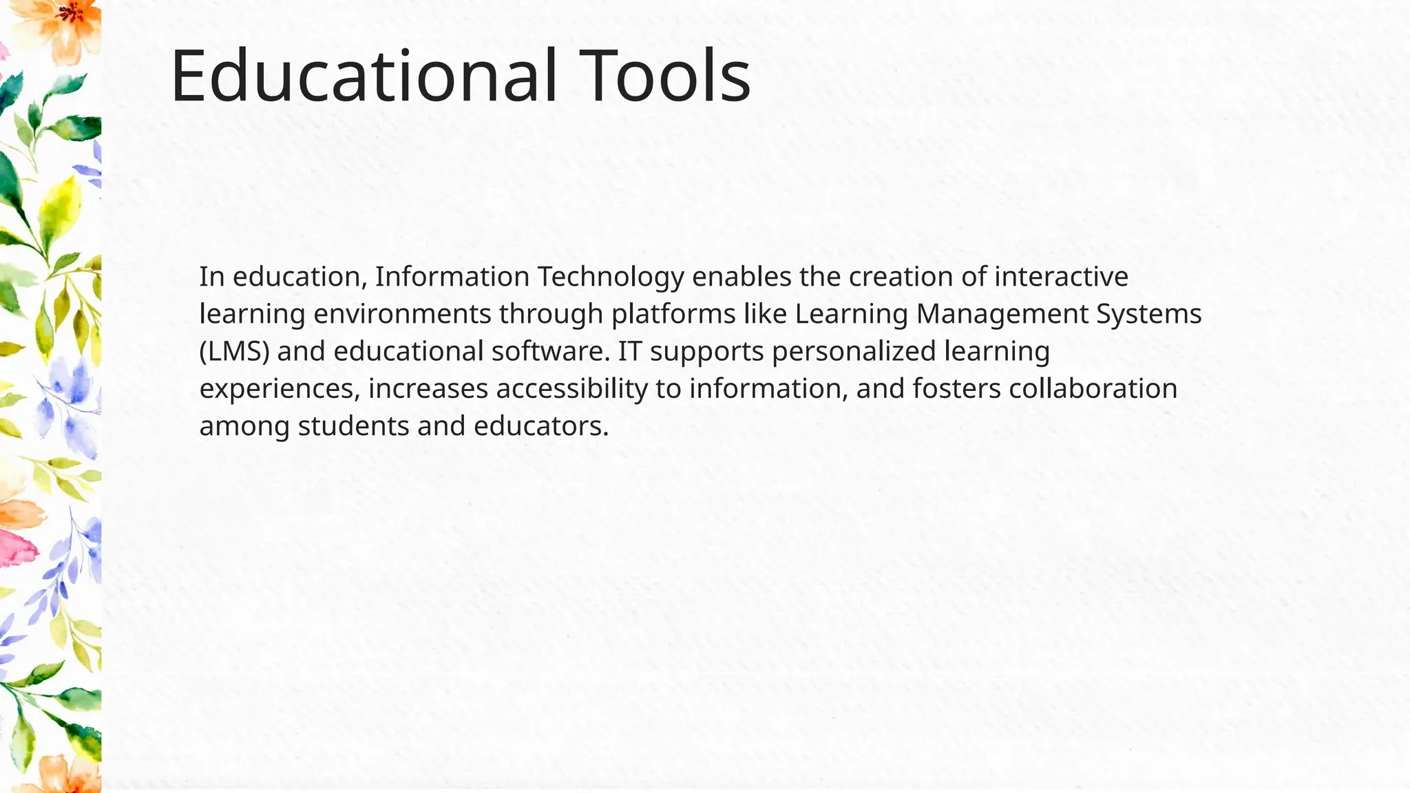 Educational Tools
In education, Information Technology enables the creation of interactive
learning environments through platforms like Learning Management Systems
(LMS) and educational software. IT supports personalized learning
experiences, increases accessibility to information, and fosters collaboration
among students and educators.
 