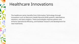 Healthcare Innovations
The healthcare sector benefits from Information Technology through
innovations such as Electronic Health Records (EHR) systems, telemedicine
solutions, and data analytics. These technologies improve patient care,
enhance operational efficiency, and facilitate research and development for
new treatments.
 