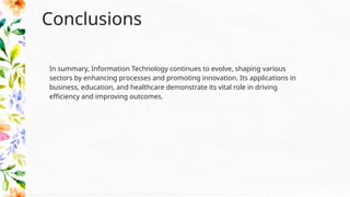Conclusions
In summary, Information Technology continues to evolve, shaping various
sectors by enhancing processes and promoting innovation. Its applications in
business, education, and healthcare demonstrate its vital role in driving
efficiency and improving outcomes.
 