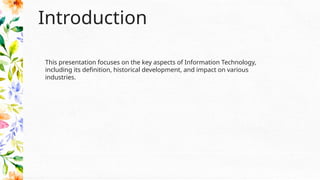 Introduction
This presentation focuses on the key aspects of Information Technology,
including its definition, historical development, and impact on various
industries.
 