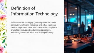 Information Technology (IT) encompasses the use of
computers, software, networks, and other electronic
devices to process, store, and transmit data. It plays a
crucial role in supporting business operations,
enhancing communication, and driving efficiency.
Definition of
Information Technology
 