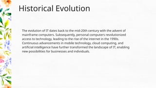 Historical Evolution
The evolution of IT dates back to the mid-20th century with the advent of
mainframe computers. Subsequently, personal computers revolutionized
access to technology, leading to the rise of the internet in the 1990s.
Continuous advancements in mobile technology, cloud computing, and
artificial intelligence have further transformed the landscape of IT, enabling
new possibilities for businesses and individuals.
 