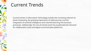 Current Trends
Current trends in Information Technology include the increasing reliance on
cloud computing, the growing importance of cybersecurity, and the
integration of artificial intelligence and machine learning into business
processes. Additionally, the rise of remote work has accelerated the demand
for collaboration tools and digital communication platforms.
 