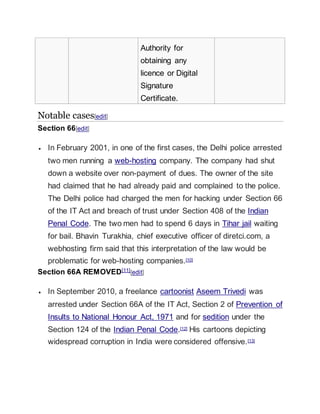 Authority for
obtaining any
licence or Digital
Signature
Certificate.
Notable cases[edit]
Section 66[edit]
 In February 2001, in one of the first cases, the Delhi police arrested
two men running a web-hosting company. The company had shut
down a website over non-payment of dues. The owner of the site
had claimed that he had already paid and complained to the police.
The Delhi police had charged the men for hacking under Section 66
of the IT Act and breach of trust under Section 408 of the Indian
Penal Code. The two men had to spend 6 days in Tihar jail waiting
for bail. Bhavin Turakhia, chief executive officer of diretci.com, a
webhosting firm said that this interpretation of the law would be
problematic for web-hosting companies.[10]
Section 66A REMOVED[11][edit]
 In September 2010, a freelance cartoonist Aseem Trivedi was
arrested under Section 66A of the IT Act, Section 2 of Prevention of
Insults to National Honour Act, 1971 and for sedition under the
Section 124 of the Indian Penal Code.[12] His cartoons depicting
widespread corruption in India were considered offensive.[13]
 