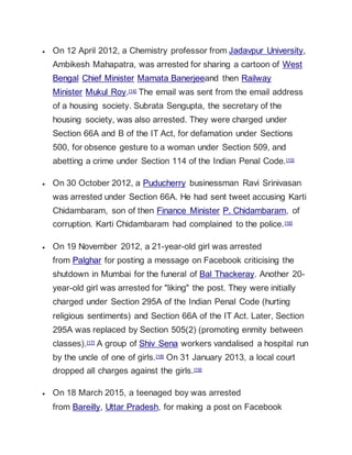  On 12 April 2012, a Chemistry professor from Jadavpur University,
Ambikesh Mahapatra, was arrested for sharing a cartoon of West
Bengal Chief Minister Mamata Banerjeeand then Railway
Minister Mukul Roy.[14] The email was sent from the email address
of a housing society. Subrata Sengupta, the secretary of the
housing society, was also arrested. They were charged under
Section 66A and B of the IT Act, for defamation under Sections
500, for obsence gesture to a woman under Section 509, and
abetting a crime under Section 114 of the Indian Penal Code.[15]
 On 30 October 2012, a Puducherry businessman Ravi Srinivasan
was arrested under Section 66A. He had sent tweet accusing Karti
Chidambaram, son of then Finance Minister P. Chidambaram, of
corruption. Karti Chidambaram had complained to the police.[16]
 On 19 November 2012, a 21-year-old girl was arrested
from Palghar for posting a message on Facebook criticising the
shutdown in Mumbai for the funeral of Bal Thackeray. Another 20-
year-old girl was arrested for "liking" the post. They were initially
charged under Section 295A of the Indian Penal Code (hurting
religious sentiments) and Section 66A of the IT Act. Later, Section
295A was replaced by Section 505(2) (promoting enmity between
classes).[17] A group of Shiv Sena workers vandalised a hospital run
by the uncle of one of girls.[18] On 31 January 2013, a local court
dropped all charges against the girls.[19]
 On 18 March 2015, a teenaged boy was arrested
from Bareilly, Uttar Pradesh, for making a post on Facebook
 