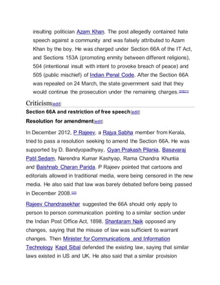 insulting politician Azam Khan. The post allegedly contained hate
speech against a community and was falsely attributed to Azam
Khan by the boy. He was charged under Section 66A of the IT Act,
and Sections 153A (promoting enmity between different religions),
504 (intentional insult with intent to provoke breach of peace) and
505 (public mischief) of Indian Penal Code. After the Section 66A
was repealed on 24 March, the state government said that they
would continue the prosecution under the remaining charges.[20][21]
Criticism[edit]
Section 66A and restriction of free speech[edit]
Resolution for amendment[edit]
In December 2012, P Rajeev, a Rajya Sabha member from Kerala,
tried to pass a resolution seeking to amend the Section 66A. He was
supported by D. Bandyopadhyay, Gyan Prakash Pilania, Basavaraj
Patil Sedam, Narendra Kumar Kashyap, Rama Chandra Khuntia
and Baishnab Charan Parida. P Rajeev pointed that cartoons and
editorials allowed in traditional media, were being censored in the new
media. He also said that law was barely debated before being passed
in December 2008.[22]
Rajeev Chandrasekhar suggested the 66A should only apply to
person to person communication pointing to a similar section under
the Indian Post Office Act, 1898. Shantaram Naik opposed any
changes, saying that the misuse of law was sufficient to warrant
changes. Then Minister for Communications and Information
Technology Kapil Sibal defended the existing law, saying that similar
laws existed in US and UK. He also said that a similar provision
 