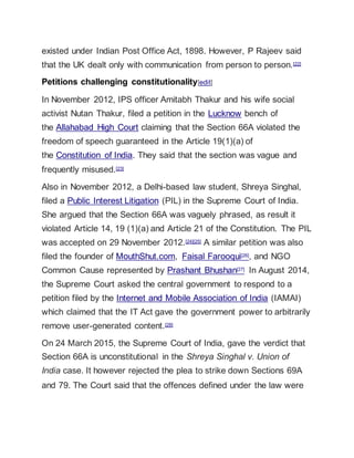 existed under Indian Post Office Act, 1898. However, P Rajeev said
that the UK dealt only with communication from person to person.[22]
Petitions challenging constitutionality[edit]
In November 2012, IPS officer Amitabh Thakur and his wife social
activist Nutan Thakur, filed a petition in the Lucknow bench of
the Allahabad High Court claiming that the Section 66A violated the
freedom of speech guaranteed in the Article 19(1)(a) of
the Constitution of India. They said that the section was vague and
frequently misused.[23]
Also in November 2012, a Delhi-based law student, Shreya Singhal,
filed a Public Interest Litigation (PIL) in the Supreme Court of India.
She argued that the Section 66A was vaguely phrased, as result it
violated Article 14, 19 (1)(a) and Article 21 of the Constitution. The PIL
was accepted on 29 November 2012.[24][25] A similar petition was also
filed the founder of MouthShut.com, Faisal Farooqui[26], and NGO
Common Cause represented by Prashant Bhushan[27] In August 2014,
the Supreme Court asked the central government to respond to a
petition filed by the Internet and Mobile Association of India (IAMAI)
which claimed that the IT Act gave the government power to arbitrarily
remove user-generated content.[28]
On 24 March 2015, the Supreme Court of India, gave the verdict that
Section 66A is unconstitutional in the Shreya Singhal v. Union of
India case. It however rejected the plea to strike down Sections 69A
and 79. The Court said that the offences defined under the law were
 