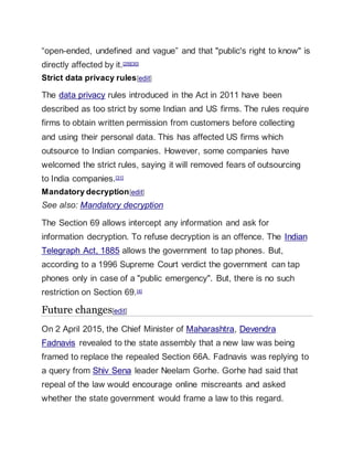 “open-ended, undefined and vague” and that "public's right to know" is
directly affected by it.[29][30]
Strict data privacy rules[edit]
The data privacy rules introduced in the Act in 2011 have been
described as too strict by some Indian and US firms. The rules require
firms to obtain written permission from customers before collecting
and using their personal data. This has affected US firms which
outsource to Indian companies. However, some companies have
welcomed the strict rules, saying it will removed fears of outsourcing
to India companies.[31]
Mandatory decryption[edit]
See also: Mandatory decryption
The Section 69 allows intercept any information and ask for
information decryption. To refuse decryption is an offence. The Indian
Telegraph Act, 1885 allows the government to tap phones. But,
according to a 1996 Supreme Court verdict the government can tap
phones only in case of a "public emergency". But, there is no such
restriction on Section 69.[4]
Future changes[edit]
On 2 April 2015, the Chief Minister of Maharashtra, Devendra
Fadnavis revealed to the state assembly that a new law was being
framed to replace the repealed Section 66A. Fadnavis was replying to
a query from Shiv Sena leader Neelam Gorhe. Gorhe had said that
repeal of the law would encourage online miscreants and asked
whether the state government would frame a law to this regard.
 