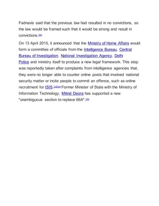 Fadnavis said that the previous law had resulted in no convictions, so
the law would be framed such that it would be strong and result in
convictions.[32]
On 13 April 2015, it announced that the Ministry of Home Affairs would
form a committee of officials from the Intelligence Bureau, Central
Bureau of Investigation, National Investigation Agency, Delhi
Police and ministry itself to produce a new legal framework. This step
was reportedly taken after complaints from intelligence agencies that,
they were no longer able to counter online posts that involved national
security matter or incite people to commit an offence, such as online
recruitment for ISIS.[33][34] Former Minister of State with the Ministry of
Information Technology, Milind Deora has supported a new
"unambiguous section to replace 66A".[35]
 