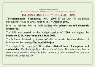Unit 9: Legal Aspects of Business
The Information Technology Act, 2000: Objectives and main provisions; Cyber crimes and penalties
INFORMATION TECHNOLOGY ACT 2000
The Information Technology Act, 2000 is an Act of the Indian
Parliament (No 21 of 2000) notified on 17 October 2000.
It is the primary law in India dealing with cybercrime and electronic
commerce.
The bill was passed in the budget session of 2000 and signed by
President K. R. Narayanan on 9 June 2000.
The bill was finalized by a group of officials headed by then Minister of
Information Technology Pramod Mahajan.
The original Act contained 94 sections, divided into 13 chapters and
4 schedules. The laws apply to the whole of India. If a crime involves a
computer or network located in India, persons of other nationalities can also
be indicted under the law
 