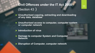 Civil Offences under the IT Act 2000
(Section 43 )
 Unauthorised copying, extracting and downloading
of any data, database
 Unauthorised access to computer, computer system
or computer network
 Introduction of virus
 Damage to computer System and Computer
Network
 Disruption of Computer, computer network
11
 