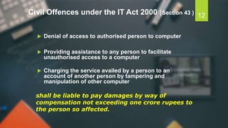 Civil Offences under the IT Act 2000 (Section 43 )
 Denial of access to authorised person to computer
 Providing assistance to any person to facilitate
unauthorised access to a computer
 Charging the service availed by a person to an
account of another person by tampering and
manipulation of other computer
shall be liable to pay damages by way of
compensation not exceeding one crore rupees to
the person so affected.
12
 
